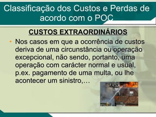 Classificação dos Custos e Perdas de acordo com o POC CUSTOS EXTRAORDINÁRIOS Nos casos em que a ocorrência de custos deriva de uma circunstância ou operação excepcional, não sendo, portanto, uma operação com carácter normal e usual, p.ex. pagamento de uma multa, ou lhe acontecer um sinistro,… 