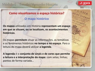 Como visualizamos o espaço histórico?
O mapa histórico
Os mapas utilizados em História representam um espaço
em que se situam, ou se localizam, os acontecimentos
históricos.
Os mapas permitem situar as informações, as temáticas
e os fenómenos históricos no tempo e no espaço. Para a
leitura do mapa deverá utilizar a legenda.
A legenda é o conjunto de sinais e de cores que permite
a leitura e a interpretação do mapa: com setas; linhas;
pontos de forma variada…
 