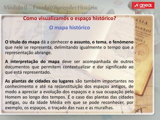 O título do mapa dá a conhecer o assunto, o tema, o fenómeno
que nele se representa, delimitando igualmente o tempo que a
representação abrange.
A interpretação do mapa deve ser acompanhada de outros
documentos que permitem contextualizar e dar significado ao
que está representado.
As plantas de cidades ou lugares são também importantes no
conhecimento e até na reconstituição dos espaços antigos, de
modo a apreciar a evolução dos espaços e a sua ocupação pelo
Homem ao longo dos tempos. É o caso das plantas das cidades
antigas, ou da Idade Média em que se pode reconhecer, por
exemplo, os espaços, o traçado das ruas e as muralhas.
Como visualizamos o espaço histórico?
O mapa histórico
 