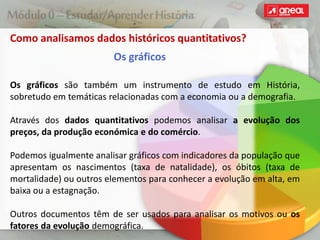 Como analisamos dados históricos quantitativos?
Os gráficos
Os gráficos são também um instrumento de estudo em História,
sobretudo em temáticas relacionadas com a economia ou a demografia.
Através dos dados quantitativos podemos analisar a evolução dos
preços, da produção económica e do comércio.
Podemos igualmente analisar gráficos com indicadores da população que
apresentam os nascimentos (taxa de natalidade), os óbitos (taxa de
mortalidade) ou outros elementos para conhecer a evolução em alta, em
baixa ou a estagnação.
Outros documentos têm de ser usados para analisar os motivos ou os
fatores da evolução demográfica.
 