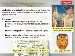 As fontes primárias foram produzidas na época em
que ocorreram os factos ou os acontecimentos a
que se referem.
Exemplos:
‐ Fontes escritas: registos paroquiais, leis,
poemas, crónicas, documentos régios, cartas de
foral.
‐ Fontes iconográficas: obras de arte e imagens.
‐ Fontes materiais: ruínas, ossadas, pinturas,
cerâmica, armas, moedas, vestuário.
A expulsão dos demónios de
Arezzo, Giotto, século XIII.
Vaso grego, século VI.
Página da Crónica Breve de Santa Cruz de Coimbra.
 