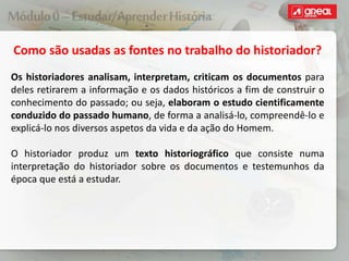 Como são usadas as fontes no trabalho do historiador?
Os historiadores analisam, interpretam, criticam os documentos para
deles retirarem a informação e os dados históricos a fim de construir o
conhecimento do passado; ou seja, elaboram o estudo cientificamente
conduzido do passado humano, de forma a analisá-lo, compreendê-lo e
explicá-lo nos diversos aspetos da vida e da ação do Homem.
O historiador produz um texto historiográfico que consiste numa
interpretação do historiador sobre os documentos e testemunhos da
época que está a estudar.
 