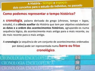 Como podemos representar o tempo histórico?
A cronologia, palavra derivada do grego (chronos, tempo + logos,
estudo), é a ciência auxiliar da História que tem por objetivo estabelecer
as datas e a ordem dos acontecimentos históricos, agrupando-os numa
sequência lógica, do acontecimento mais antigo para o mais recente, ou
do mais recente para o mais antigo.
A cronologia (a sequência de um conjunto de acontecimentos ordenados
por datas) pode ser representada numa barra ou friso
cronológico.
 