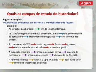 Quais os campos de estudo do historiador?
Alguns exemplos:
Os processos evolutivos em História; a multiplicidade de fatores.
Exemplo:
‐ As invasões dos bárbaros fim do Império Romano.
‐ As transformações económicas do século XII-XIII desenvolvimento
da agricultura crescimento demográfico crescimento das
cidades.
‐ A crise do século XIV peste negra fomes guerras
crescimento da mortalidade recuo demográfico.
‐ A expansão marítima procura de novas terras procura de
mercadorias procura de escravos divulgação da fé cristã.
‐ A reforma religiosa críticas à Igreja Católica abusos do clero
rutura da cristandade ocidental.
 
