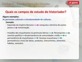 Quais os campos de estudo do historiador?
Alguns exemplos:
As permutas culturais e simultaneidade de culturas.
Exemplo:
‐ Expansão do Império Romano conquista e domínio de outros
povos romanização.
‐ Invasões dos muçulmanos na península ibérica Reconquista
convívio pacífico permanência de comunidades cristãs e
permanência de muçulmanos herança muçulmana
permanência e troca de ideias, produtos, instrumentos, alimentos,
hábitos, vestuário.
 