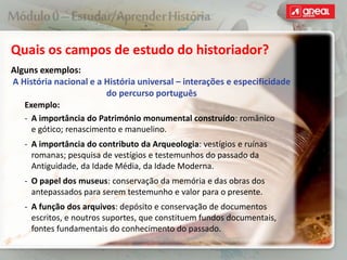Quais os campos de estudo do historiador?
Alguns exemplos:
A História nacional e a História universal – interações e especificidade
do percurso português
Exemplo:
‐ A importância do Património monumental construído: românico
e gótico; renascimento e manuelino.
‐ A importância do contributo da Arqueologia: vestígios e ruínas
romanas; pesquisa de vestígios e testemunhos do passado da
Antiguidade, da Idade Média, da Idade Moderna.
‐ O papel dos museus: conservação da memória e das obras dos
antepassados para serem testemunho e valor para o presente.
‐ A função dos arquivos: depósito e conservação de documentos
escritos, e noutros suportes, que constituem fundos documentais,
fontes fundamentais do conhecimento do passado.
 
