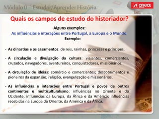 Quais os campos de estudo do historiador?
Alguns exemplos:
As influências e interações entre Portugal, a Europa e o Mundo.
Exemplo:
‐ As dinastias e os casamentos: de reis, rainhas, princesas e príncipes.
‐ A circulação e divulgação da cultura: viajantes, comerciantes,
cruzados, navegadores, aventureiros, conquistadores, missionários.
‐ A circulação de ideias: comércio e comerciantes; descobrimentos e
pioneiros da expansão; religião, evangelização e missionários.
‐ As influências e interações entre Portugal e povos de outros
continentes e multiculturalismo: influências no Oriente e do
Ocidente; influências da Europa, da África e da América; influências
recebidas na Europa do Oriente, da América e da África.
 