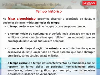 Tempo histórico
No friso cronológico podemos observar a sequência de datas, e
podemos distinguir vários períodos de tempo:
− o tempo curto: o acontecimento, que ocorre em pouco tempo;
− o tempo médio ou conjuntura: o período mais alargado em que se
verificam certas características que refletem um momento que se
prolonga durante vários anos ou até décadas;
− o tempo de longa duração ou estrutura: o acontecimento que se
desenvolve durante um período de maior duração, que pode abranger
um século, vários séculos ou até milénios;
− o tempo cíclico: é o tempo dos acontecimentos ou fenómenos que se
repetem de forma cíclica ou periódica, nomeadamente crises
económicas, crises demográficas, por exemplo, que se repetem
ciclicamente, ao longo de várias épocas.
 