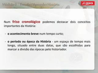 Num friso cronológico podemos destacar dois conceitos
importantes da História:
‐ o acontecimento breve num tempo curto;
‐ o período ou época da História - um espaço de tempo mais
longo, situado entre duas datas, que são escolhidas para
marcar a divisão das épocas pelo historiador.
 
