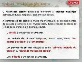 O historiador escolhe datas que marcaram as grandes mudanças
políticas, culturais, religiosas, económicas e sociais.
A identificação dos séculos é muito importante, pois os acontecimentos
do passado desenvolvem-se, muitas vezes, durante longos períodos de
tempo que abrangem um ou mais séculos.
O século é um período de 100 anos.
Um período de 25 anos designa-se, muitas vezes, como “um
quarto de século” ou “um quartel”.
Um período de 50 anos designa-se como “primeira metade do
século” ou “segunda metade do século”.
Uma década é um período de 10 anos.
 