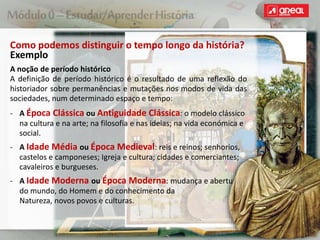 Como podemos distinguir o tempo longo da história?
Exemplo
A noção de período histórico
A definição de período histórico é o resultado de uma reflexão do
historiador sobre permanências e mutações nos modos de vida das
sociedades, num determinado espaço e tempo:
‐ A Época Clássica ou Antiguidade Clássica: o modelo clássico
na cultura e na arte; na filosofia e nas ideias; na vida económica e
social.
‐ A Idade Média ou Época Medieval: reis e reinos; senhorios,
castelos e camponeses; Igreja e cultura; cidades e comerciantes;
cavaleiros e burgueses.
‐ A Idade Moderna ou Época Moderna: mudança e abertura
do mundo, do Homem e do conhecimento da
Natureza, novos povos e culturas.
 