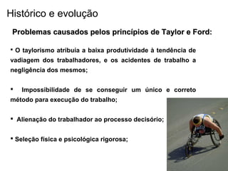  O taylorismo atribuía a baixa produtividade à tendência de
vadiagem dos trabalhadores, e os acidentes de trabalho a
negligência dos mesmos;
 Impossibilidade de se conseguir um único e correto
método para execução do trabalho;
 Alienação do trabalhador ao processo decisório;
 Seleção física e psicológica rigorosa;
Problemas causados pelos princípios de Taylor e Ford:Problemas causados pelos princípios de Taylor e Ford:
Histórico e evolução
 
