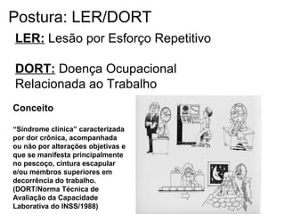 LER: Lesão por Esforço Repetitivo
DORT: Doença Ocupacional
Relacionada ao Trabalho
Conceito
“Síndrome clínica” caracterizada
por dor crônica, acompanhada
ou não por alterações objetivas e
que se manifesta principalmente
no pescoço, cintura escapular
e/ou membros superiores em
decorrência do trabalho.
(DORT/Norma Técnica de
Avaliação da Capacidade
Laborativa do INSS/1988)
Postura: LER/DORT
 