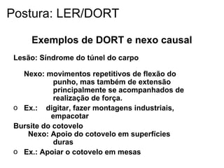 Exemplos de DORT e nexo causal
Lesão: Síndrome do túnel do carpo
Nexo: movimentos repetitivos de flexão do
punho, mas também de extensão
principalmente se acompanhados de
realização de força.
o Ex.: digitar, fazer montagens industriais,
empacotar
Bursite do cotovelo
Nexo: Apoio do cotovelo em superfícies
duras
o Ex.: Apoiar o cotovelo em mesas
Postura: LER/DORT
 