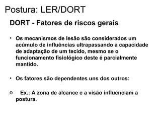 DORT - Fatores de riscos gerais
• Os mecanismos de lesão são considerados um
acúmulo de influências ultrapassando a capacidade
de adaptação de um tecido, mesmo se o
funcionamento fisiológico deste é parcialmente
mantido.
• Os fatores são dependentes uns dos outros:
o Ex.: A zona de alcance e a visão influenciam a
postura.
Postura: LER/DORT
 