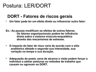 DORT - Fatores de riscos gerais
• Um fator pode ter um efeito direto ou influenciar outro fator:
Ex.: As pausas modificam os efeitos de outros fatores.
Os fatores organizacionais podem ter influência
direta sobre o sistema músculo-esquelético
através dos mecanismos de estresse.
• O impacto do fator de risco varia de acordo com o sítio
anatômico afetado e segundo sua intensidade, sua
variação no tempo e sua duração.
• Adequação do posto, zona de alcance e visão podem forçar o
indivíduo a adotar posturas ou métodos de trabalho que
causam ou agravam os DORT.
Postura: LER/DORT
 