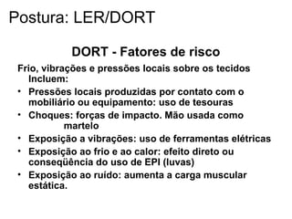 DORT - Fatores de risco
Frio, vibrações e pressões locais sobre os tecidos
Incluem:
• Pressões locais produzidas por contato com o
mobiliário ou equipamento: uso de tesouras
• Choques: forças de impacto. Mão usada como
martelo
• Exposição a vibrações: uso de ferramentas elétricas
• Exposição ao frio e ao calor: efeito direto ou
conseqüência do uso de EPI (luvas)
• Exposição ao ruído: aumenta a carga muscular
estática.
Postura: LER/DORT
 