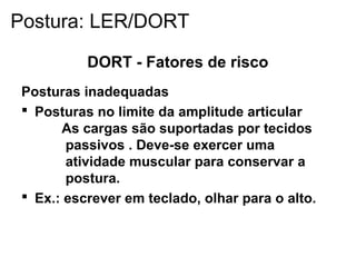 DORT - Fatores de risco
Posturas inadequadas
 Posturas no limite da amplitude articular
As cargas são suportadas por tecidos
passivos . Deve-se exercer uma
atividade muscular para conservar a
postura.
 Ex.: escrever em teclado, olhar para o alto.
Postura: LER/DORT
 