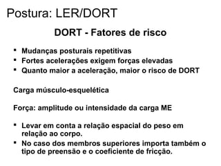 DORT - Fatores de risco
 Mudanças posturais repetitivas
 Fortes acelerações exigem forças elevadas
 Quanto maior a aceleração, maior o risco de DORT
Carga músculo-esquelética
Força: amplitude ou intensidade da carga ME
 Levar em conta a relação espacial do peso em
relação ao corpo.
 No caso dos membros superiores importa também o
tipo de preensão e o coeficiente de fricção.
Postura: LER/DORT
 