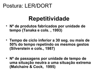 Repetitividade
• Nº de produtos fabricados por unidade de
tempo (Tanaka e cols. , 1993)
• Tempo de ciclo inferior a 30 seg. ou mais de
50% do tempo repetindo os mesmos gestos
(Silverstein e cols., 1987)
• Nº de passagens por unidade de tempo de
uma situação neutra a uma situação extrema
(Malchaire & Cock, 1995)
Postura: LER/DORT
 