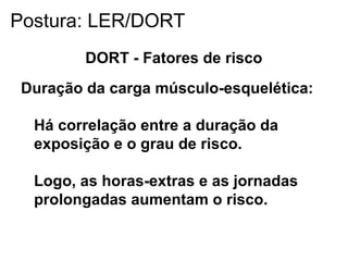 DORT - Fatores de risco
Duração da carga músculo-esquelética:
Há correlação entre a duração da
exposição e o grau de risco.
Logo, as horas-extras e as jornadas
prolongadas aumentam o risco.
Postura: LER/DORT
 