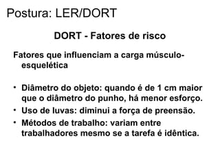 DORT - Fatores de risco
Fatores que influenciam a carga músculo-
esquelética
• Diâmetro do objeto: quando é de 1 cm maior
que o diâmetro do punho, há menor esforço.
• Uso de luvas: diminui a força de preensão.
• Métodos de trabalho: variam entre
trabalhadores mesmo se a tarefa é idêntica.
Postura: LER/DORT
 