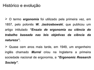 Histórico e evolução
 O termo ergonomia foi utilizado pela primeira vez, em
1857, pelo polonês W. Jastrzebowski, que publicou um
artigo intitulado “Ensaio de ergonomia ou ciência do
trabalho baseada nas leis objetivas da ciência da
natureza”.
 Quase cem anos mais tarde, em 1949, um engenheiro
inglês chamado Murrel criou na Inglaterra a primeira
sociedade nacional de ergonomia, a “Ergonomic Research
Society”.
 
