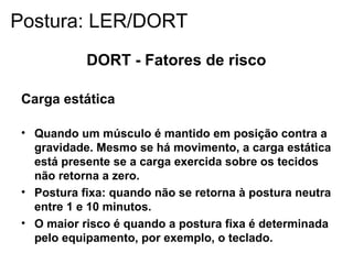 DORT - Fatores de risco
Carga estática
• Quando um músculo é mantido em posição contra a
gravidade. Mesmo se há movimento, a carga estática
está presente se a carga exercida sobre os tecidos
não retorna a zero.
• Postura fixa: quando não se retorna à postura neutra
entre 1 e 10 minutos.
• O maior risco é quando a postura fixa é determinada
pelo equipamento, por exemplo, o teclado.
Postura: LER/DORT
 