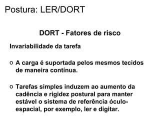 DORT - Fatores de risco
Invariabilidade da tarefa
o A carga é suportada pelos mesmos tecidos
de maneira contínua.
o Tarefas simples induzem ao aumento da
cadência e rigidez postural para manter
estável o sistema de referência óculo-
espacial, por exemplo, ler e digitar.
Postura: LER/DORT
 