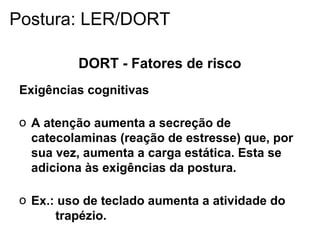 DORT - Fatores de risco
Exigências cognitivas
o A atenção aumenta a secreção de
catecolaminas (reação de estresse) que, por
sua vez, aumenta a carga estática. Esta se
adiciona às exigências da postura.
o Ex.: uso de teclado aumenta a atividade do
trapézio.
Postura: LER/DORT
 