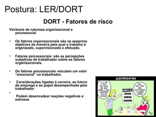 DORT - Fatores de risco
Variáveis de natureza organizacional e
psicossocial
• Os fatores organizacionais são os aspectos
objetivos da maneira pela qual o trabalho é
organizado, supervisionado e efetuado.
• Fatores psicossociais: são as percepções
subjetivas do trabalhador sobre os fatores
organizacionais.
• Os fatores psicossociais veiculam um valor
“emocional” no trabalhador.
• Considerações ligadas à carreira, ao futuro
do emprego e ao papel desempenhado pelo
trabalhador
•
Podem desencadear reações negativas e
estresse
Postura: LER/DORT
 