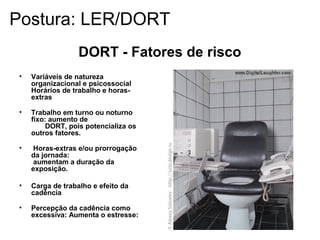• Variáveis de natureza
organizacional e psicossocial
Horários de trabalho e horas-
extras
• Trabalho em turno ou noturno
fixo: aumento de
DORT, pois potencializa os
outros fatores.
• Horas-extras e/ou prorrogação
da jornada:
aumentam a duração da
exposição.
• Carga de trabalho e efeito da
cadência
• Percepção da cadência como
excessiva: Aumenta o estresse:
DORT - Fatores de risco
Postura: LER/DORT
 