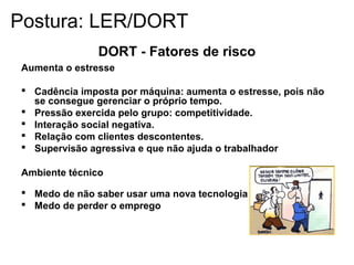 DORT - Fatores de risco
Aumenta o estresse
 Cadência imposta por máquina: aumenta o estresse, pois não
se consegue gerenciar o próprio tempo.
 Pressão exercida pelo grupo: competitividade.
 Interação social negativa.
 Relação com clientes descontentes.
 Supervisão agressiva e que não ajuda o trabalhador
Ambiente técnico
 Medo de não saber usar uma nova tecnologia
 Medo de perder o emprego
Postura: LER/DORT
 