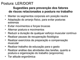 Sugestões para prevenção dos fatores
de riscos relacionados a postura no trabalho
• Manter os segmentos corporais em posição neutra
• Adaptação do arranjo físico, para evitar posturas
extremas
• Evitar movimentos e forças bruscas
• Alternar postura e movimentos
• Reduzir a duração de qualquer esforço muscular contínuo
• Realizar pausas de recuperação fisiológica
• Realizar exercícios de preparação e compensação
muscular
• Realizar trabalho de educação para o gesto
• Realizar análise das atividades das tarefas, quanto a
postura e organização do trabalho (ergonomia)
• Ter atitude ergonômica
Postura: LER/DORT
 
