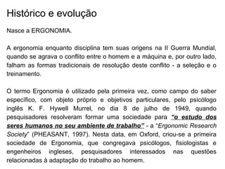 Histórico e evolução
Nasce a ERGONOMIA.
A ergonomia enquanto disciplina tem suas origens na II Guerra Mundial,
quando se agrava o conflito entre o homem e a máquina e, por outro lado,
falham as formas tradicionais de resolução deste conflito - a seleção e o
treinamento.
O termo Ergonomia é utilizado pela primeira vez, como campo do saber
específico, com objeto próprio e objetivos particulares, pelo psicólogo
inglês K. F. Hywell Murrel, no dia 8 de julho de 1949, quando
pesquisadores resolveram formar uma sociedade para “o estudo dos
seres humanos no seu ambiente de trabalho” - a “Ergonomic Research
Society” (PHEASANT, 1997). Nesta data, em Oxford, criou-se a primeira
sociedade de Ergonomia, que congregava psicólogos, fisiologistas e
engenheiros ingleses, pesquisadores interessados nas questões
relacionadas à adaptação do trabalho ao homem.
 