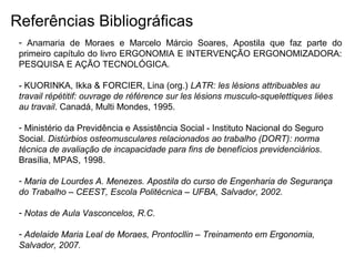 Referências Bibliográficas
- Anamaria de Moraes e Marcelo Márcio Soares, Apostila que faz parte do
primeiro capítulo do livro ERGONOMIA E INTERVENÇÃO ERGONOMIZADORA:
PESQUISA E AÇÃO TECNOLÓGICA.
- KUORINKA, Ikka & FORCIER, Lina (org.) LATR: les lésions attribuables au
travail répétitif: ouvrage de référence sur les lésions musculo-squelettiques liées
au travail. Canadá, Multi Mondes, 1995.
- Ministério da Previdência e Assistência Social - Instituto Nacional do Seguro
Social. Distúrbios osteomusculares relacionados ao trabalho (DORT): norma
técnica de avaliação de incapacidade para fins de benefícios previdenciários.
Brasília, MPAS, 1998.
- Maria de Lourdes A. Menezes. Apostila do curso de Engenharia de Segurança
do Trabalho – CEEST, Escola Politécnica – UFBA, Salvador, 2002.
- Notas de Aula Vasconcelos, R.C.
- Adelaide Maria Leal de Moraes, Prontocllin – Treinamento em Ergonomia,
Salvador, 2007.
 