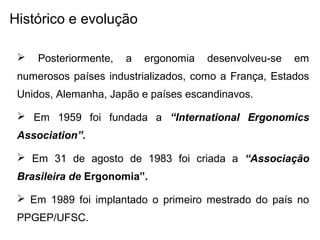 Histórico e evolução
 Posteriormente, a ergonomia desenvolveu-se em
numerosos países industrializados, como a França, Estados
Unidos, Alemanha, Japão e países escandinavos.
 Em 1959 foi fundada a “International Ergonomics
Association”.
 Em 31 de agosto de 1983 foi criada a “Associação
Brasileira de Ergonomia”.
 Em 1989 foi implantado o primeiro mestrado do país no
PPGEP/UFSC.
 