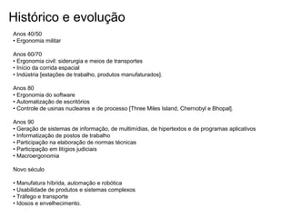 Histórico e evolução
Anos 40/50
• Ergonomia militar
Anos 60/70
• Ergonomia civil: siderurgia e meios de transportes
• Início da corrida espacial
• Indústria [estações de trabalho, produtos manufaturados].
Anos 80
• Ergonomia do software
• Automatização de escritórios
• Controle de usinas nucleares e de processo [Three Miles Island, Chernobyl e Bhopal].
Anos 90
• Geração de sistemas de informação, de multimídias, de hipertextos e de programas aplicativos
• Informatização de postos de trabalho
• Participação na elaboração de normas técnicas
• Participação em litígios judiciais
• Macroergonomia
Novo século
• Manufatura híbrida, automação e robótica
• Usabilidade de produtos e sistemas complexos
• Tráfego e transporte
• Idosos e envelhecimento.
 