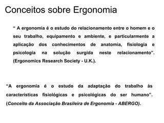 Conceitos sobre Ergonomia
“ A ergonomia é o estudo do relacionamento entre o homem e o
seu trabalho, equipamento e ambiente, e particularmente a
aplicação dos conhecimentos de anatomia, fisiologia e
psicologia na solução surgida neste relacionamento”.
(Ergonomics Research Society - U.K.).
“A ergonomia é o estudo da adaptação do trabalho às
características fisiológicas e psicológicas do ser humano”.
(Conceito da Associação Brasileira de Ergonomia - ABERGO).
 