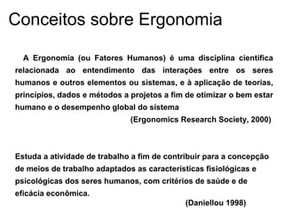 A Ergonomia (ou Fatores Humanos) é uma disciplina científica
relacionada ao entendimento das interações entre os seres
humanos e outros elementos ou sistemas, e à aplicação de teorias,
princípios, dados e métodos a projetos a fim de otimizar o bem estar
humano e o desempenho global do sistema
(Ergonomics Research Society, 2000)
Estuda a atividade de trabalho a fim de contribuir para a concepção
de meios de trabalho adaptados as características fisiológicas e
psicológicas dos seres humanos, com critérios de saúde e de
eficácia econômica.
(Daniellou 1998)
Conceitos sobre Ergonomia
 
