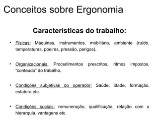 • Físicas: Máquinas, instrumentos, mobiliário, ambiente (ruído,
temperaturas, poeiras, pressão, perigos).
• Organizacionais: Procedimentos prescritos, ritmos impostos,
“conteúdo” do trabalho.
• Condições subjetivas do operador: Saúde, idade, formação,
estatura etc.
• Condições sociais: remuneração, qualificação, relação com a
hierarquia, vantagens etc.
Características do trabalho:
Conceitos sobre Ergonomia
 