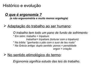 Histórico e evolução
O que é ergonomia ?
(e não ergonometria e muito menos ergologia)
 Adaptação do trabalho ao ser humano:
O trabalho tem todo um pano de fundo de sofrimento:
* Em latim: trabalho = tripalium
trabalhar= tripaliare (torturar com o tripalium)
* Na bíblia: “ganharás o pão com o suor de teu rosto”
* Na Grécia antiga: duplo sentido: ponos = penalidade
ergon = criação
 No sentido etimológico do termo:
Ergonomia significa estudo das leis do trabalho.
 
