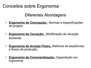 Diferentes Abordagens
• Ergonomia de Concepção: Normas e especificações
do projeto;
• Ergonomia de Correção: Modificação de situação
existente;
• Ergonomia de Arranjo Físico: Melhoria de seqüências
e fluxos de produção;
• Ergonomia de Conscientização: Capacitação em
ergonomia
Conceitos sobre Ergonomia
 