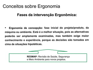 Fases da intervenção Ergonômica:Fases da intervenção Ergonômica:
 Ergonomia de concepção:Ergonomia de concepção: fase inicial do projeto/produto, da
máquina ou ambiente. Está é a melhor situação, pois as alternativas
poderão ser amplamente examinadas, mas também exige maior
conhecimento e experiência, porque as decisões são tomadas em
cima de situações hipotéticas.
RESMAP: Revisão de Saúde, Segurança
e Meio Ambiente para novos projetos.
Conceitos sobre Ergonomia
 