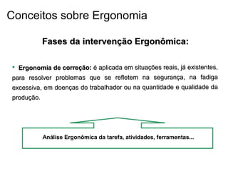  Ergonomia de correção:Ergonomia de correção: é aplicada em situações reais, já existentes,é aplicada em situações reais, já existentes,
para resolver problemas que se refletem na segurança, na fadigapara resolver problemas que se refletem na segurança, na fadiga
excessiva, em doenças do trabalhador ou na quantidade e qualidade daexcessiva, em doenças do trabalhador ou na quantidade e qualidade da
produção.produção.
Análise Ergonômica da tarefa, atividades, ferramentas...
Fases da intervenção Ergonômica:Fases da intervenção Ergonômica:
Conceitos sobre Ergonomia
 