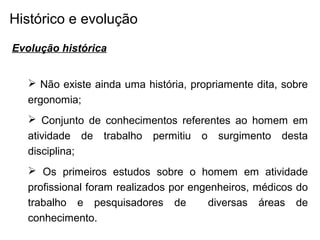 Histórico e evolução
Evolução histórica
 Não existe ainda uma história, propriamente dita, sobre
ergonomia;
 Conjunto de conhecimentos referentes ao homem em
atividade de trabalho permitiu o surgimento desta
disciplina;
 Os primeiros estudos sobre o homem em atividade
profissional foram realizados por engenheiros, médicos do
trabalho e pesquisadores de diversas áreas de
conhecimento.
 
