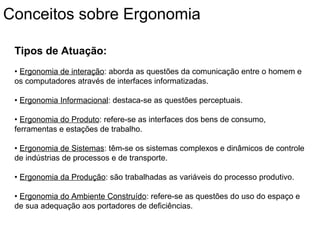 Tipos de Atuação:
• Ergonomia de interação: aborda as questões da comunicação entre o homem e
os computadores através de interfaces informatizadas.
• Ergonomia Informacional: destaca-se as questões perceptuais.
• Ergonomia do Produto: refere-se as interfaces dos bens de consumo,
ferramentas e estações de trabalho.
• Ergonomia de Sistemas: têm-se os sistemas complexos e dinâmicos de controle
de indústrias de processos e de transporte.
• Ergonomia da Produção: são trabalhadas as variáveis do processo produtivo.
• Ergonomia do Ambiente Construído: refere-se as questões do uso do espaço e
de sua adequação aos portadores de deficiências.
Conceitos sobre Ergonomia
 