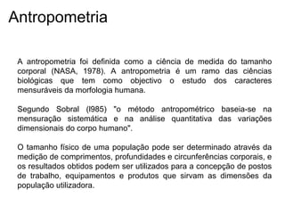 Antropometria
A antropometria foi definida como a ciência de medida do tamanho
corporal (NASA, 1978). A antropometria é um ramo das ciências
biológicas que tem como objectivo o estudo dos caracteres
mensuráveis da morfologia humana.
Segundo Sobral (l985) "o método antropométrico baseia-se na
mensuração sistemática e na análise quantitativa das variações
dimensionais do corpo humano".
O tamanho físico de uma população pode ser determinado através da
medição de comprimentos, profundidades e circunferências corporais, e
os resultados obtidos podem ser utilizados para a concepção de postos
de trabalho, equipamentos e produtos que sirvam as dimensões da
população utilizadora.
 