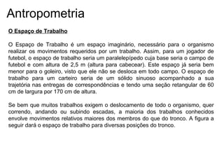 Antropometria
O Espaço de Trabalho
O Espaço de Trabalho é um espaço imaginário, necessário para o organismo
realizar os movimentos requeridos por um trabalho. Assim, para um jogador de
futebol, o espaço de trabalho seria um paralelepípedo cuja base seria o campo de
futebol e com altura de 2,5 m (altura para cabecear). Este espaço já seria bem
menor para o goleiro, visto que ele não se desloca em todo campo. O espaço de
trabalho para um carteiro seria de um sólido sinuoso acompanhado a sua
trajetória nas entregas de correspondências e tendo uma seção retangular de 60
cm de largura por 170 cm de altura.
Se bem que muitos trabalhos exigem o deslocamento de todo o organismo, quer
correndo, andando ou subindo escadas, a maioria dos trabalhos conhecidos
envolve movimentos relativos maiores dos membros do que do tronco. A figura a
seguir dará o espaço de trabalho para diversas posições do tronco.
 