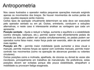 Antropometria
Nos casos ilustrados o operador realiza pequenas operações manuais exigindo
apenas os movimentos dos braços. Se houver movimentos de outras partes de
corpo, aqueles espaços serão maiores.
Certos tipos de operação virtualmente determinam se esta deve ser executada
pelo operador sentado ou em pé. Outras, entretanto, conduzem a soluções
alternativas, e neste caso é interessante analisar as vantagens que cada um
apresenta:
Posição sentada - Ajuda a reduzir a fadiga, aumenta o equilíbrio e a estabilidade
(contra vibração, balanços, etc.), permite operar mais eficientemente pedais de
controle (os dois pés podem ser usados simultaneamente), os pedais podem ser
operados numa faixa maior, maior força pode ser exercida, além de ser possível
mais rapidez.
Posição em Pé - permite maior mobilidade (pode aumentar a área visual e
manual), permite maiores forças ao operar com controles manuais, permite maior
controle nos movimentos (como na operação de alavancas grandes ou volantes
circulares).
Outras posições como a inclinada, ajoelhada, de cócoras ou dorsal às vezes são
inevitáveis, principalmente em trabalhos de manutenção. De preferência, estas
posições devem ser evitadas porque dão pouca estabilidade, atrapalham a
mobilidade ou provocam fadiga exagerada.
 